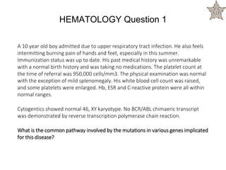 A 10 year old boy admitted due to upper respiratory tract infection. He also feels
intermitting burning pain of hands and feet, especially in this summer.
Immunization status was up to date. His past medical history was unremarkable
with a normal birth history and was taking no medications. The platelet count at
the time of referral was 950,000 cells/mm3. The physical examination was normal
with the exception of mild splenomegaly. His white blood cell count was raised,
and some platelets were enlarged. Hb, ESR and C-reactive protein were all within
normal ranges.
Cytogentics showed normal 46, XY karyotype. No BCR/ABL chimaeric transcript
was demonstrated by reverse transcription polymerase chain reaction.
What is the common pathway involved by the mutations in various genes implicated
for this disease?
HEMATOLOGY Question 1
 
