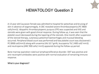 A 13 year old Caucasian female was admitted to hospital for petechiae and bruising of
skin in absence of organomegaly. A CBC revealed severe thrombocytopenia (PC 9800
cells/mm3). Idiopathic thrombocytopenic purpura (ITP) was suspected and IVIG and
steroids were given with good clinical response. During follow up, it was seen that the
platelet count decreased during the tapering of the steroids. One month after suspension
of the steroid therapy, cutaneous petechial haemorrhages and mucosal bleeding
occurred. Peripheral blood count was performed and low platelet count was discovered (
PC 8900 cell/mm3) along with anaemia (Hb 10.7 gm%, leucopenia TLC 2400 cell/ mm3)
and neutropenia (ANC 900 cells/ mm3) appeared during the follow-up period.
Bone marrow aspiration ruled out lymphoproliferative disorder. DAT was positive and
anti-neutrophil antibodies were positive with normal evaluation of remaining immune
response.
What is your diagnosis?
HEMATOLOGY Question 2
 