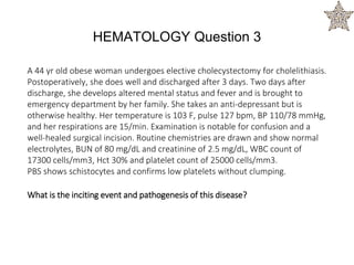 A 44 yr old obese woman undergoes elective cholecystectomy for cholelithiasis.
Postoperatively, she does well and discharged after 3 days. Two days after
discharge, she develops altered mental status and fever and is brought to
emergency department by her family. She takes an anti-depressant but is
otherwise healthy. Her temperature is 103 F, pulse 127 bpm, BP 110/78 mmHg,
and her respirations are 15/min. Examination is notable for confusion and a
well-healed surgical incision. Routine chemistries are drawn and show normal
electrolytes, BUN of 80 mg/dL and creatinine of 2.5 mg/dL, WBC count of
17300 cells/mm3, Hct 30% and platelet count of 25000 cells/mm3.
PBS shows schistocytes and confirms low platelets without clumping.
What is the inciting event and pathogenesis of this disease?
HEMATOLOGY Question 3
 