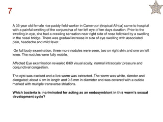 A 35 year old female rice paddy field worker in Cameroon (tropical Africa) came to hospital
with a painful swelling of the conjunctiva of her left eye of ten days duration. Prior to the
swelling in eye, she had a crawling sensation near right side of nose followed by a swelling
in the nasal bridge. There was gradual increase in size of eye swelling with associated
pain, headache and mild fever.
On full body examination, three more nodules were seen, two on right shin and one on left
knee. The nodules were fully mobile.
Affected Eye examination revealed 6/60 visual acuity, normal intraocular pressure and
conjunctival congestion.
The cyst was excised and a live worm was extracted. The worm was white, slender and
elongated; about 4 cm in length and 0.5 mm in diameter and was covered with a cuticle
marked with multiple transverse striations.
Which bacteria is incriminated for acting as an endosymbiont in this worm’s sexual
development cycle?
7
 