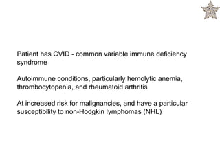 Patient has CVID - common variable immune deficiency
syndrome
Autoimmune conditions, particularly hemolytic anemia,
thrombocytopenia, and rheumatoid arthritis
At increased risk for malignancies, and have a particular
susceptibility to non-Hodgkin lymphomas (NHL)
 