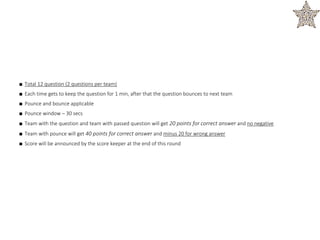 ■ Total 12 question (2 questions per team)
■ Each time gets to keep the question for 1 min, after that the question bounces to next team
■ Pounce and bounce applicable
■ Pounce window – 30 secs
■ Team with the question and team with passed question will get 20 points for correct answer and no negative
■ Team with pounce will get 40 points for correct answer and minus 20 for wrong answer
■ Score will be announced by the score keeper at the end of this round
 