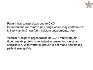 Patient has calciphylaxis due to CKD
for treatment, we remove any drugs which may contribute to
it; like vitamin D, warfarin, calcium supplements, iron
Vitamin K helps in regeneration of GLA1 matrix protein.
GLA1 matrix protein is important in preventing vascular
calcification. With warfarin, protein is not made and makes
patient susceptible.
 