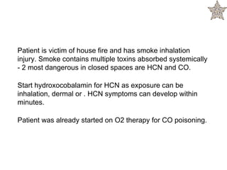 Patient is victim of house fire and has smoke inhalation
injury. Smoke contains multiple toxins absorbed systemically
- 2 most dangerous in closed spaces are HCN and CO.
Start hydroxocobalamin for HCN as exposure can be
inhalation, dermal or . HCN symptoms can develop within
minutes.
Patient was already started on O2 therapy for CO poisoning.
 
