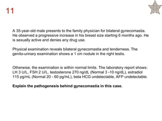 A 35-year-old male presents to the family physician for bilateral gynecomastia.
He observed a progressive increase in his breast size starting 6 months ago. He
is sexually active and denies any drug use.
Physical examination reveals bilateral gynecomastia and tenderness. The
genito-urinary examination shows a 1 cm nodule in the right testis.
Otherwise, the examination is within normal limits. The laboratory report shows:
LH 3 U/L, FSH 2 U/L, testosterone 270 ng/dL (Normal 3 -10 ng/dL), estradiol
115 pg/mL (Normal 20 - 60 pg/mL), beta HCG undetectable, AFP undetectable.
Explain the pathogenesis behind gynecomastia in this case.
11
 