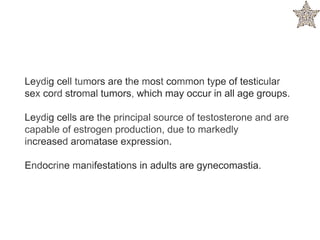 Leydig cell tumors are the most common type of testicular
sex cord stromal tumors, which may occur in all age groups.
Leydig cells are the principal source of testosterone and are
capable of estrogen production, due to markedly
increased aromatase expression.
Endocrine manifestations in adults are gynecomastia.
 