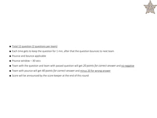 ■ Total 12 question (2 questions per team)
■ Each time gets to keep the question for 1 min, after that the question bounces to next team
■ Pounce and bounce applicable
■ Pounce window – 30 secs
■ Team with the question and team with passed question will get 20 points for correct answer and no negative
■ Team with pounce will get 40 points for correct answer and minus 20 for wrong answer
■ Score will be announced by the score keeper at the end of this round
 