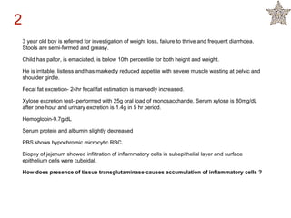 3 year old boy is referred for investigation of weight loss, failure to thrive and frequent diarrhoea.
Stools are semi-formed and greasy.
Child has pallor, is emaciated, is below 10th percentile for both height and weight.
He is irritable, listless and has markedly reduced appetite with severe muscle wasting at pelvic and
shoulder girdle.
Fecal fat excretion- 24hr fecal fat estimation is markedly increased.
Xylose excretion test- performed with 25g oral load of monosaccharide. Serum xylose is 80mg/dL
after one hour and urinary excretion is 1.4g in 5 hr period.
Hemoglobin-9.7g/dL
Serum protein and albumin slightly decreased
PBS shows hypochromic microcytic RBC.
Biopsy of jejenum showed infiltration of inflammatory cells in subepithelial layer and surface
epithelium cells were cuboidal.
How does presence of tissue transglutaminase causes accumulation of inflammatory cells ?
2
 