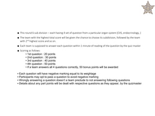 ■ This round 6 sub division – each having 4 set of question from a particular organ system (CVS, endocrinology, )
■ The team with the highest total score will be given the chance to choose its subdivision, followed by the team
with 2nd highest score and so on.
■ Each team is supposed to answer each question within 1 minute of reading of the question by the quiz master
■ Scoring as follows:
• 1st question : 20 points
• 2nd question : 30 points
• 3rd question : 40 points
• 4th question : 50 points
• If a team answers all 4 questions correctly, 50 bonus points will be awarded
▪ Each question will have negative marking equal to its weightage
▪ Participants may opt to pass a question to avoid negative marking
▪ Wrongly answering a question doesn’t a team preclude to not answering following questions
▪ Details about any part points will be dealt with respective questions as they appear, by the quizmaster
 
