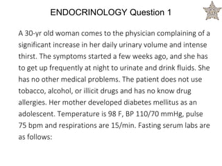 ENDOCRINOLOGY Question 1
A 30-yr old woman comes to the physician complaining of a
significant increase in her daily urinary volume and intense
thirst. The symptoms started a few weeks ago, and she has
to get up frequently at night to urinate and drink fluids. She
has no other medical problems. The patient does not use
tobacco, alcohol, or illicit drugs and has no know drug
allergies. Her mother developed diabetes mellitus as an
adolescent. Temperature is 98 F, BP 110/70 mmHg, pulse
75 bpm and respirations are 15/min. Fasting serum labs are
as follows:
 