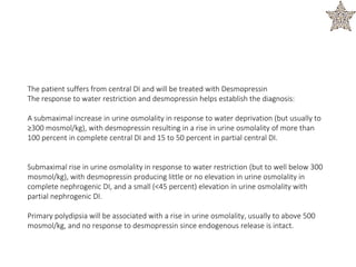 The patient suffers from central DI and will be treated with Desmopressin
The response to water restriction and desmopressin helps establish the diagnosis:
A submaximal increase in urine osmolality in response to water deprivation (but usually to
≥300 mosmol/kg), with desmopressin resulting in a rise in urine osmolality of more than
100 percent in complete central DI and 15 to 50 percent in partial central DI.
Submaximal rise in urine osmolality in response to water restriction (but to well below 300
mosmol/kg), with desmopressin producing little or no elevation in urine osmolality in
complete nephrogenic DI, and a small (<45 percent) elevation in urine osmolality with
partial nephrogenic DI.
Primary polydipsia will be associated with a rise in urine osmolality, usually to above 500
mosmol/kg, and no response to desmopressin since endogenous release is intact.
 