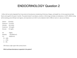 ENDOCRINOLOGY Question 2
A 60 yr old man who emigrated from Iraq comes to the physician complaining of dizziness, fatigue, and weight loss. He has experienced daily
fevers and cough for the past 2 months. The patient doesn’t use tobacco, alcohol, or illicit drugs and takes no medications. His BP is 98/54 mmHg
while standing, pulse 105 bpm and regular, and respirations are 14/min and unlabored. SaO2 is 98% on room air. Labs are as follows:
Sodium 132mEq/L
Potassium 5.9 mEq/L
Chloride 102 mEq/L
Creatinine 0.8 mg/dL
Glucose 55 mg/dL
Hb 10g/dL
Platelets 430,000/mm3
TLC 4500/mm3
N — 46%
L — 45%
E — 9%
CXR shows a right upper-lobe cavitary lesion.
Which acid-base disturbance is expected in this patient?
 