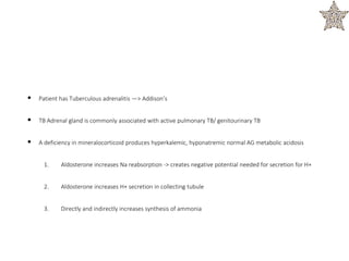 • Patient has Tuberculous adrenalitis —> Addison’s
• TB Adrenal gland is commonly associated with active pulmonary TB/ genitourinary TB
• A deficiency in mineralocorticoid produces hyperkalemic, hyponatremic normal AG metabolic acidosis
1. Aldosterone increases Na reabsorption -> creates negative potential needed for secretion for H+
2. Aldosterone increases H+ secretion in collecting tubule
3. Directly and indirectly increases synthesis of ammonia
 