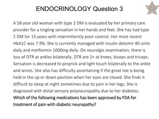 ENDOCRINOLOGY Question 3
A 58 year old woman with type 2 DM is evaluated by her primary care
provider for a tingling sensation in her hands and feet. She has had type
2 DM for 15 years with intermittently poor control. Her most recent
HbA1C was 7.9%. She is currently managed with insulin detemir 40 units
daily and metformin 1000mg daily. On neurolgic examination, there is
loss of DTR at ankles bilaterally. DTR are 2+ at knees, biceps and triceps.
Sensation is decreased to pinprick and light touch bilaterally to the ankle
and wrists. She also has difficulty ascertaining if the great toe is being
held in the up or down position when her eyes are closed. She finds it
difficult to sleep at night sometimes due to pain in her legs. She is
diagnosed with distal sensory polyneuropathy due to her diabetes.
Which of the following medications has been approved by FDA for
treatment of pain with diabetic neuropathy?
 