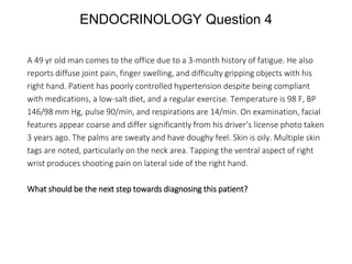 ENDOCRINOLOGY Question 4
A 49 yr old man comes to the office due to a 3-month history of fatigue. He also
reports diffuse joint pain, finger swelling, and difficulty gripping objects with his
right hand. Patient has poorly controlled hypertension despite being compliant
with medications, a low-salt diet, and a regular exercise. Temperature is 98 F, BP
146/98 mm Hg, pulse 90/min, and respirations are 14/min. On examination, facial
features appear coarse and differ significantly from his driver’s license photo taken
3 years ago. The palms are sweaty and have doughy feel. Skin is oily. Multiple skin
tags are noted, particularly on the neck area. Tapping the ventral aspect of right
wrist produces shooting pain on lateral side of the right hand.
What should be the next step towards diagnosing this patient?
 