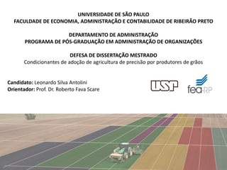 UNIVERSIDADE DE SÃO PAULO
FACULDADE DE ECONOMIA, ADMINISTRAÇÃO E CONTABILIDADE DE RIBEIRÃO PRETO
DEPARTAMENTO DE ADMINISTRAÇÃO
PROGRAMA DE PÓS-GRADUAÇÃO EM ADMINISTRAÇÃO DE ORGANIZAÇÕES
DEFESA DE DISSERTAÇÃO MESTRADO
Condicionantes de adoção de agricultura de precisão por produtores de grãos
Candidato: Leonardo Silva Antolini
Orientador: Prof. Dr. Roberto Fava Scare
1
 