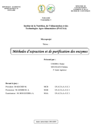 Année universitaire 2014-2015
Méthodes d’extraction et de purification des enzymes
Microprojet
Thème :
Présenté par :
CHEBIRA Hadjar
MOUSSAOUI Rahima
5e Année ingénieur
Devant le jury :
Président : Dr KECHID M. MCB I.N.A.T.A.A.-U.C.1
Promoteur : M. GOMRI M. A. MAB I.N.A.T.A.A.-U.C.1
Examinateur : M. BOUGUERRA A. MAA I.N.A.T.A.A.-U.C.1
REPUBLIQUE ALGERIENNE
DEMOCRATIQUE ET
POPULAIRE
MINISTERE DE
L’ENSEIGNEMENT
SUPERIEUR ET DE LA
RECHERCHE SCIENTIFIQUE
Université
Constantine 1
Institut de la Nutrition, de l’Alimentation et des
Technologies Agro-Alimentaires (INATAA)
 