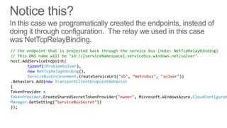 // the endpoint that is projected back through the service bus (note: NetTcpRelayBinding)
// This DNS name will be "sb://[serviceNamespace].servicebus.windows.net/solver"
host.AddServiceEndpoint(
       typeof(IProblemSolver),
       new NetTcpRelayBinding(),
       ServiceBusEnvironment.CreateServiceUri("sb", ‚metrobus", "solver"))
.Behaviors.Add(new TransportClientEndpointBehavior
{
TokenProvider =
TokenProvider.CreateSharedSecretTokenProvider("owner", Microsoft.WindowsAzure.CloudConfigurat
Manager.GetSetting("ServiceBusSecret"))
});
 