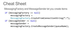 if (messagingFactory == null)
     messagingFactory =
     MessagingFactory.CreateFromConnectionString(‚…‛);
if (messageSender == null)
     messageSender =
     messagingFactory.CreateMessageSender(queueName);
 