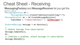 MessagingFactory mf =
     MessagingFactory.CreateFromConnectionString(‚…‛);
MessageReceiver mr = mf.CreateMessageReceiver(
     topicName + "/subscriptions/" + "AllMessages");

BrokeredMessage message = mr.Receive();
…
// Remove message from subscription
message.Complete();
Or…
// Indicate a problem, unlock message in subscription
message.Abandon();
 