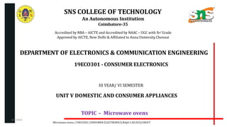 SNS COLLEGE OF TECHNOLOGY
An Autonomous Institution
Coimbatore-35
Accredited by NBA – AICTE and Accredited by NAAC – UGC with ‘A+’Grade
Approved by AICTE, New Delhi & Affiliated to Anna University,Chennai
DEPARTMENT OF ELECTRONICS & COMMUNICATION ENGINEERING
19ECO301 - CONSUMER ELECTRONICS
III YEAR/ VI SEMESTER
UNIT V DOMESTIC AND CONSUMER APPLIANCES
TOPIC – Microwave ovens
Microwave ovens /19ECO301 CONSUMER ELECTRONICS/RAJA S AP/ECE/SNSCT
4/7/2024
 