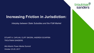 STUART A. CAPLAN, CLIFF SIKORA, ANDREW SCHIFRIN
TROUTMAN SANDERS
Mid-Atlantic Power Market Summit
October 23-25, 2017
Increasing Friction in Jurisdiction:
Interplay between State Subsidies and the PJM Market
 