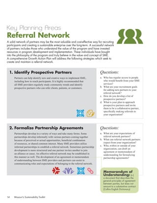Key Planning Areas
Referral Network
A solid network of partners may be the most valuable and cost-effective way for recruiting
participants and creating a sustainable enterprise over the long-term. A successful network
of partners includes those who understand the value of the program and have invested
resources in program development and implementation. These individuals have bought
into the philosophy of the program and truly believe in the value and concept of SME.
A comprehensive Growth Action Plan will address the following strategies which seek to
create and maintain a referral network.


  1.	Identify Prospective Partners                                                    Questions:
       Partners can help identify new and creative ways to implement SME,             a.	 Who has regular access to people
       including how to reach participants. It is highly recommended that                 who would benefit from your SME
       all SME providers regularly study community trends and identify                    services?
       prospective partners who can refer clients, patients, or customers.            b.	 What are your recruitment goals
                                                                                          for adding new partners to your
                                                                                          referral network?
                                                                                      c.	 How do you develop a list of
                                                                                          prospective partners?
                                                                                      d.	 What is your plan to approach
                                                                                          prospective partners and invite
                                                                                          them to be a collaborative partner,
                                                                                          specifically making referrals to
                                                                                          your organization?




  2.	Formalize Partnership Agreements                                                 Questions:
       Partnerships develop in a variety of ways and take many forms. Some            a.	 What are your expectations of
       partnerships develop informally with various partners coming together              referral network partners?
       because of perceived or actual opportunities, beneficial combination           b.	 What can referral network partners
       of resources, or shared common interest. Many SME providers utilize                expect from your organization?
                                                                                      c.	 Who, within or outside of your
       informal partnerships to establish a referral network. Sometimes partnership
                                                                                          organization, can draft an
       development is more structured and one partner invites another to join
                                                                                          agreement or memorandum of
       an alliance or cause. An effective referral network may be established in          understanding for formalizing
       this manner as well. The development of an agreement or memorandum                 partnership agreements?
       of understanding between SME providers and partners can assist in
       communicating roles and expectations of belonging to the referral network.


                                                                                         Memorandum of
                                                                                         Understanding: (n.)
                                                                                         a document that describes the
                                                                                         general principles of agreement
                                                                                         between parties, but does not
                                                                                         amount to a substantive contract
                                                                                         (Collins English Dictionary)


14    Missouri’s Sustainability Toolkit
 