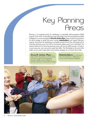 Key Planning
                                                                        Areas
                                         Planning is an essential activity for developing a sustainable self-management (SME)
                                         program. Each of the 10 key planning areas described in this document present possible
                                         strategies for a community-specific Growth Action Plan. There are planning questions
                                         for each strategy to guide discussion among stakeholders and support decision-
                                         making. The process for developing a complete Growth Action Plan will include all 10
                                         of the key planning areas, but will not necessarily address each one in full detail. The
                                         relative importance of some key planning areas will vary by SME provider, as history,
                                         current resources, and community needs also differ. The Worksheet at the end of this
                                         toolkit can be used to help select and prioritize strategies for a Growth Action Plan.


                                           Growth Action Plan: (n.) a                      Stakeholders: (n.) individuals
                                           brief written document for communicating        who are involved in or affected by a
                                           priorities to sustain self-management           course of action (Merriam-Webster)
                                           education (SME) services offered by
                                           providers (Missouri’s Sustainability Toolkit)




6    Missouri’s Sustainability Toolkit
 