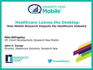 Healthcare Leaves the Desktop:
 How Mobile Research Impacts the Healthcare Industry



Mike Billingsley
VP, Client Development, Research Now Mobile

John F. Turner
Director, Healthcare Solutions, Research Now




                                       #rnwebinars
 