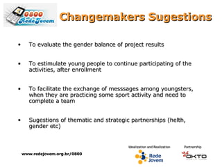 Changemakers Sugestions www.redejovem.org.br/0800 To evaluate the gender balance of project results To e stimulate  young people to continue participating of the  activities ,  after   enrollment To facilitate the exchange of messsages among youngsters, when they are practicing some sport activity and need to complete a team Sugestions of thematic and strategic partnerships (helth, gender etc) 