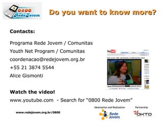 Do you want to know more? Contacts: Programa Rede Jovem / Comunitas Youth Net Program / Comunitas coordenacao@redejovem.org.br  +55 21 3874 5544 Alice Gismonti Watch the video! www.youtube.com  - Search for “0800 Rede Jovem” www.redejovem.org.br/0800 