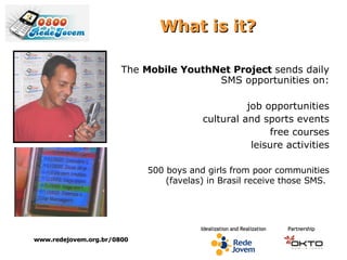 What  is it? The  Mobile YouthNet Project  sends daily SMS opportunities on: job opportunities cultural and sports events free courses leisure activities 500 boys and girls from poor communities (favelas) in Brasil receive those SMS.   www.redejovem.org.br/0800 
