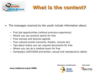 What is the content? The messages received by the youth include information about:  First job opportunities (without previous experience) Where you can practice sports for free  Free courses and lectures agenda Free cultural events (concerts, theater, movies etc) Tips about where you can request documents for free  Where you can do a medical exam for free  Campaigns (DST/AIDS prevention, sexual and reproductive rights) www.redejovem.org.br/0800 