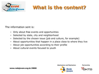 What is the content? The information sent is: Only about  free  events and opportunities Selected by state, city and neighborhood Selected by the chosen issue (job and culture, for example) About opportunities that happen in a place close to where they live About job opportunities according to their profile About cultural events focused to youth www.redejovem.org.br/0800 