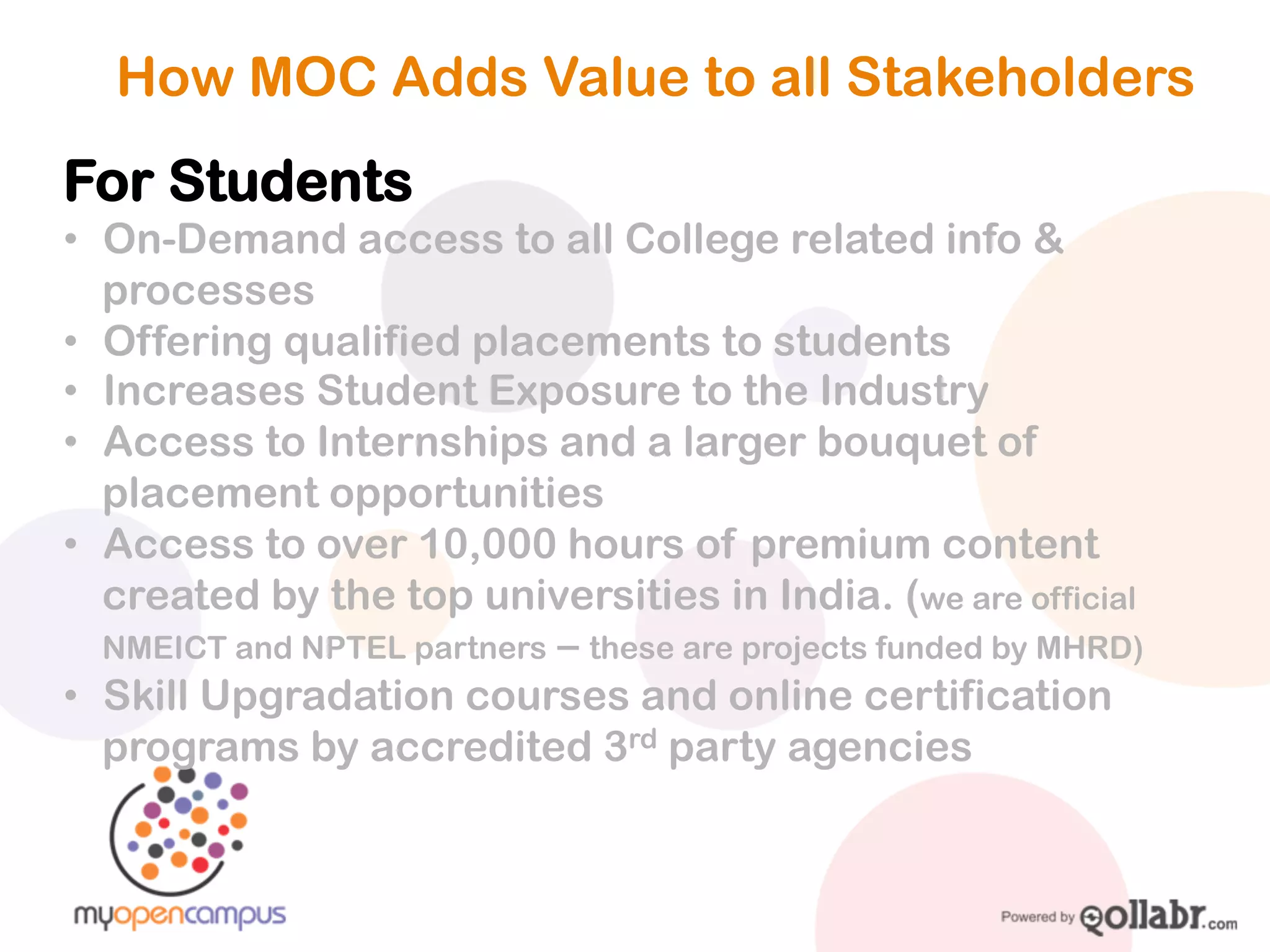 How MOC Adds Value to all Stakeholders
For Students
! On-Demand access to all College related info & processes
! Offering qualified placements to students
! Increases Student Exposure to the Industry
! Access to Internships and a larger bouquet of placement
opportunities
! Access to over 10,000 hours of premium content created
by the top universities in India. (we are official NMEICT and NPTEL
partners – these are projects funded by MHRD)
! Skill Upgradation courses and online certification

programs by accredited 3rd party agencies
 