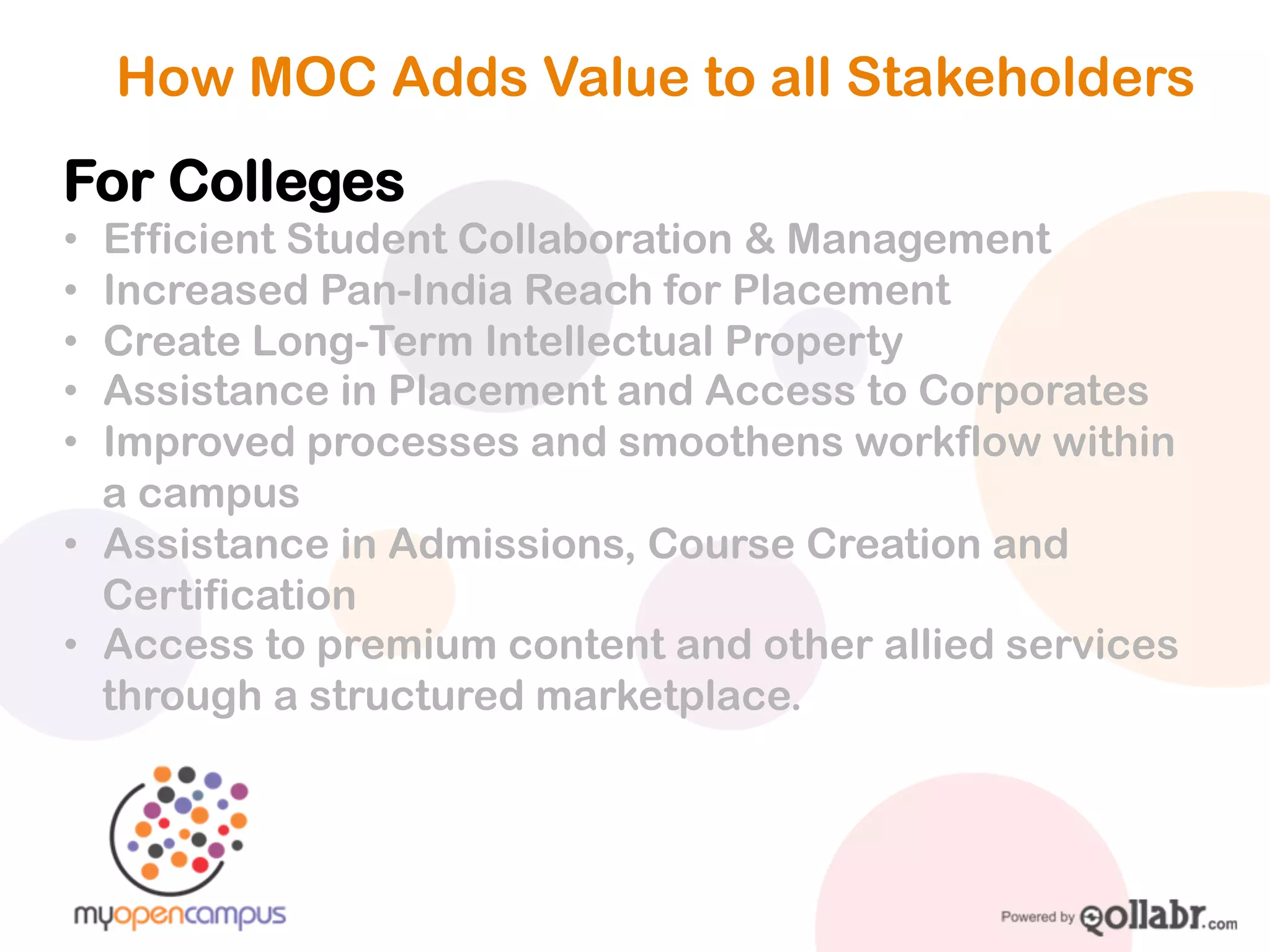 How MOC Adds Value to all Stakeholders

For Colleges
! Efficient Student Collaboration & Management
! Increased Pan-India Reach via the platform
! Create Long-Term Intellectual Property
! Assistance in Placement and Access to Corporates
! Improved processes and smoothens workflow within a
campus
! Assistance in Admissions, Course Creation and
Certification
! Access to premium content and other allied services
through a structured marketplace.
 