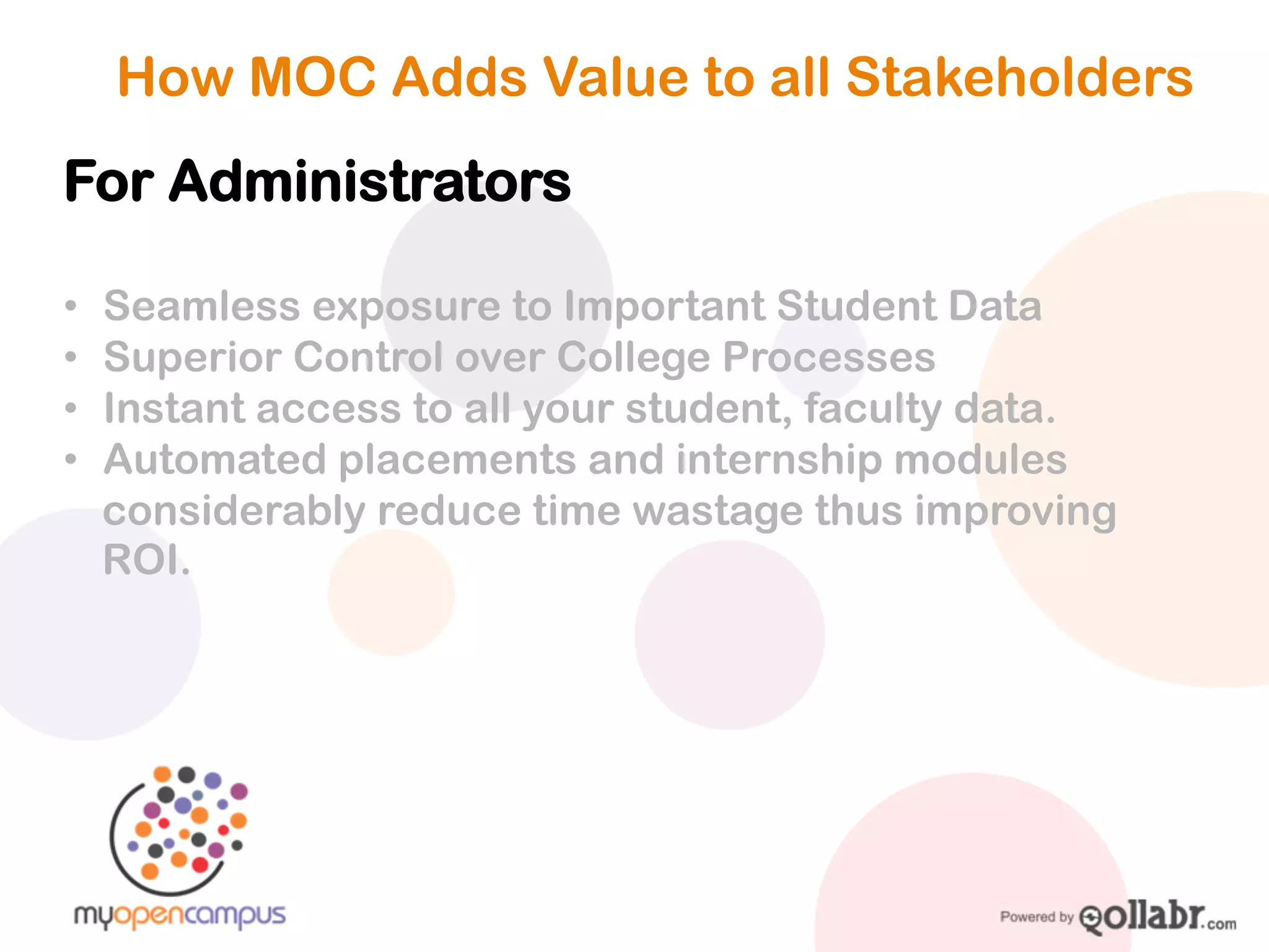How MOC Adds Value to all Stakeholders

For Administrators

! Seamless exposure to Important Student Data
! Superior Control over College Processes
! Instant access to all your student, faculty data.
! Automated placements and internship modules
considerably reduce time wastage thus improving ROI.
 