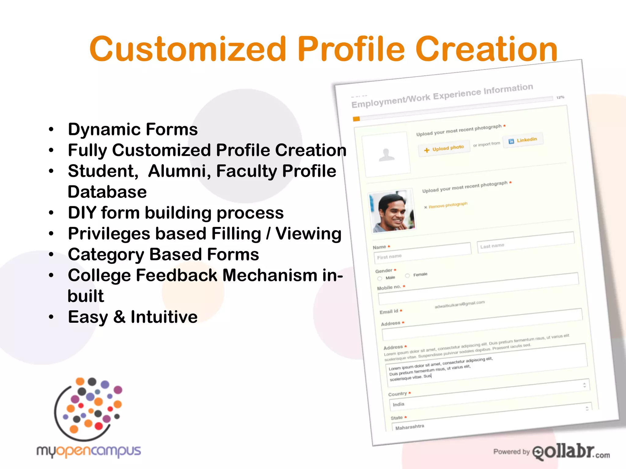 Customized Profile Creation

!   Dynamic Forms
!   Fully Customized Profile Creation
!   Student, Alumni, Faculty Profile
    Database
!   DIY form building process
!   Privileges based Filling / Viewing
!   Category Based Forms
!   College Feedback Mechanism in-built
!   Easy & Intuitive
 