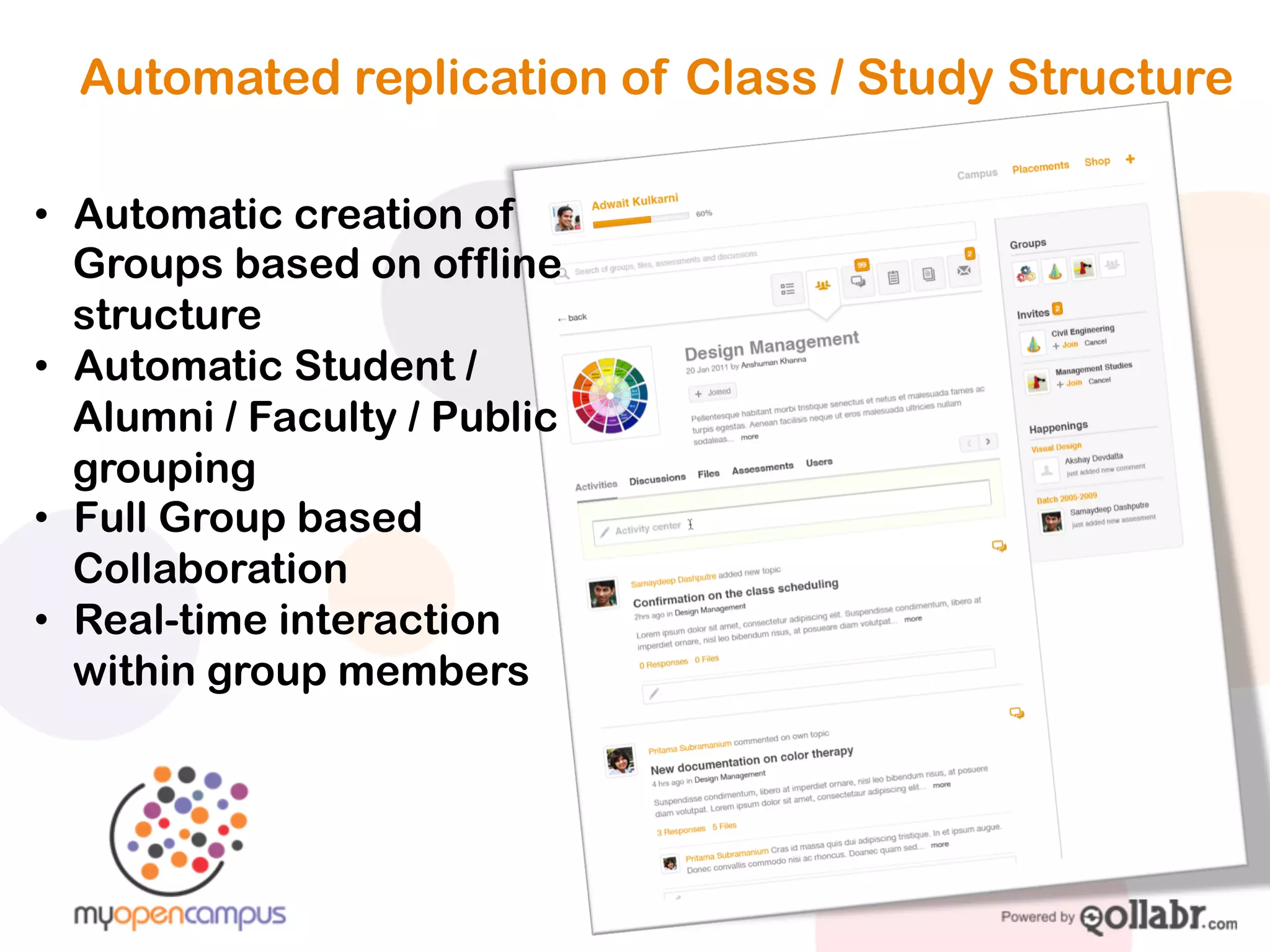 Automated replication of Class / Study Structure


!   Automatic creation of
    Groups based on offline
    structure
!   Automatic Student / Alumni /
    Faculty / Public grouping
!   Full Group based
    Collaboration
!   Real-time interaction within
    group members
 
