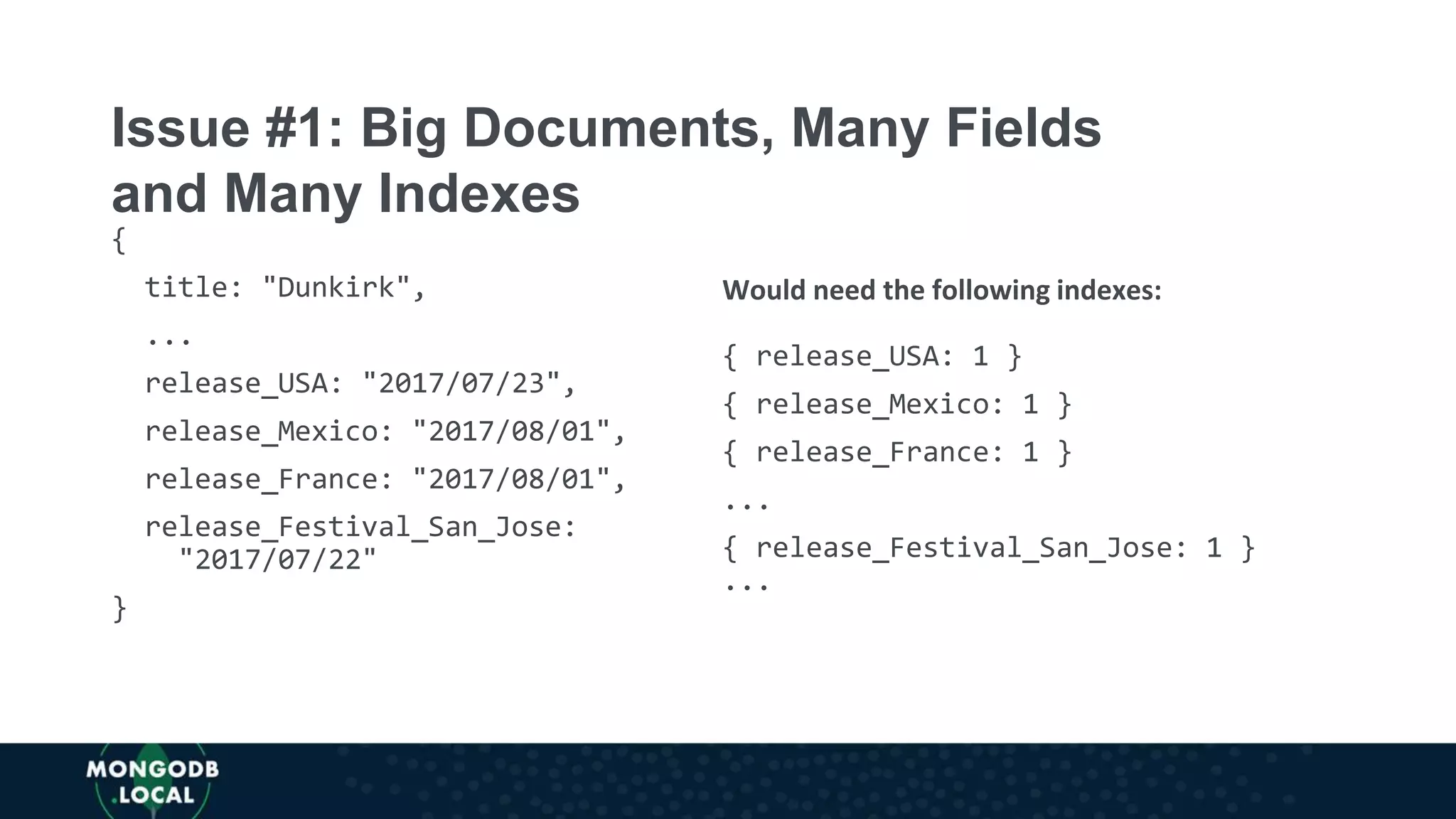 {
title: "Dunkirk",
...
release_USA: "2017/07/23",
release_Mexico: "2017/08/01",
release_France: "2017/08/01",
release_Festival_San_Jose:
"2017/07/22"
}
Would need the following indexes:
{ release_USA: 1 }
{ release_Mexico: 1 }
{ release_France: 1 }
...
{ release_Festival_San_Jose: 1 }
...
Issue #1: Big Documents, Many Fields
and Many Indexes
 