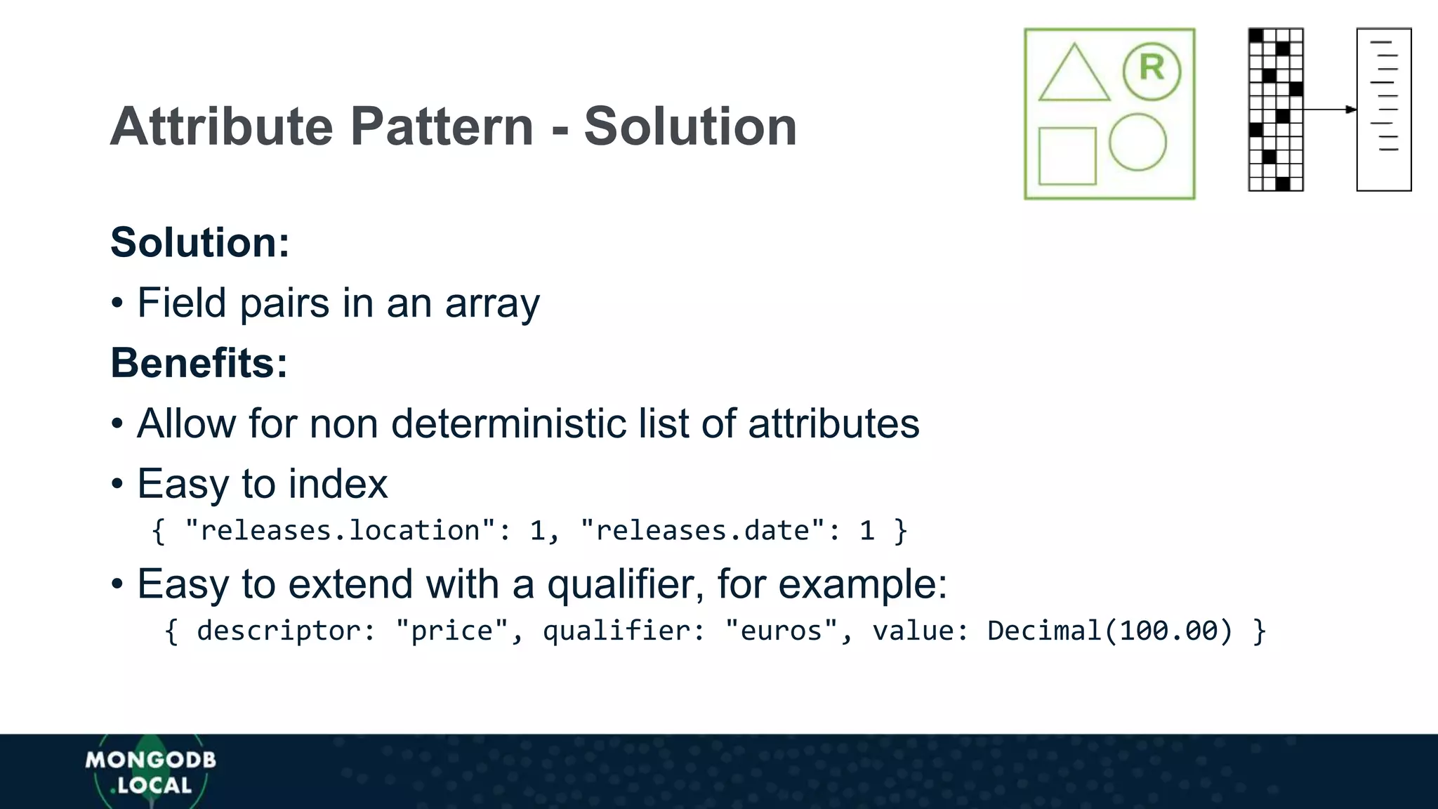 Solution:
• Field pairs in an array
Benefits:
• Allow for non deterministic list of attributes
• Easy to index
{ "releases.location": 1, "releases.date": 1 }
• Easy to extend with a qualifier, for example:
{ descriptor: "price", qualifier: "euros", value: Decimal(100.00) }
Attribute Pattern - Solution
 