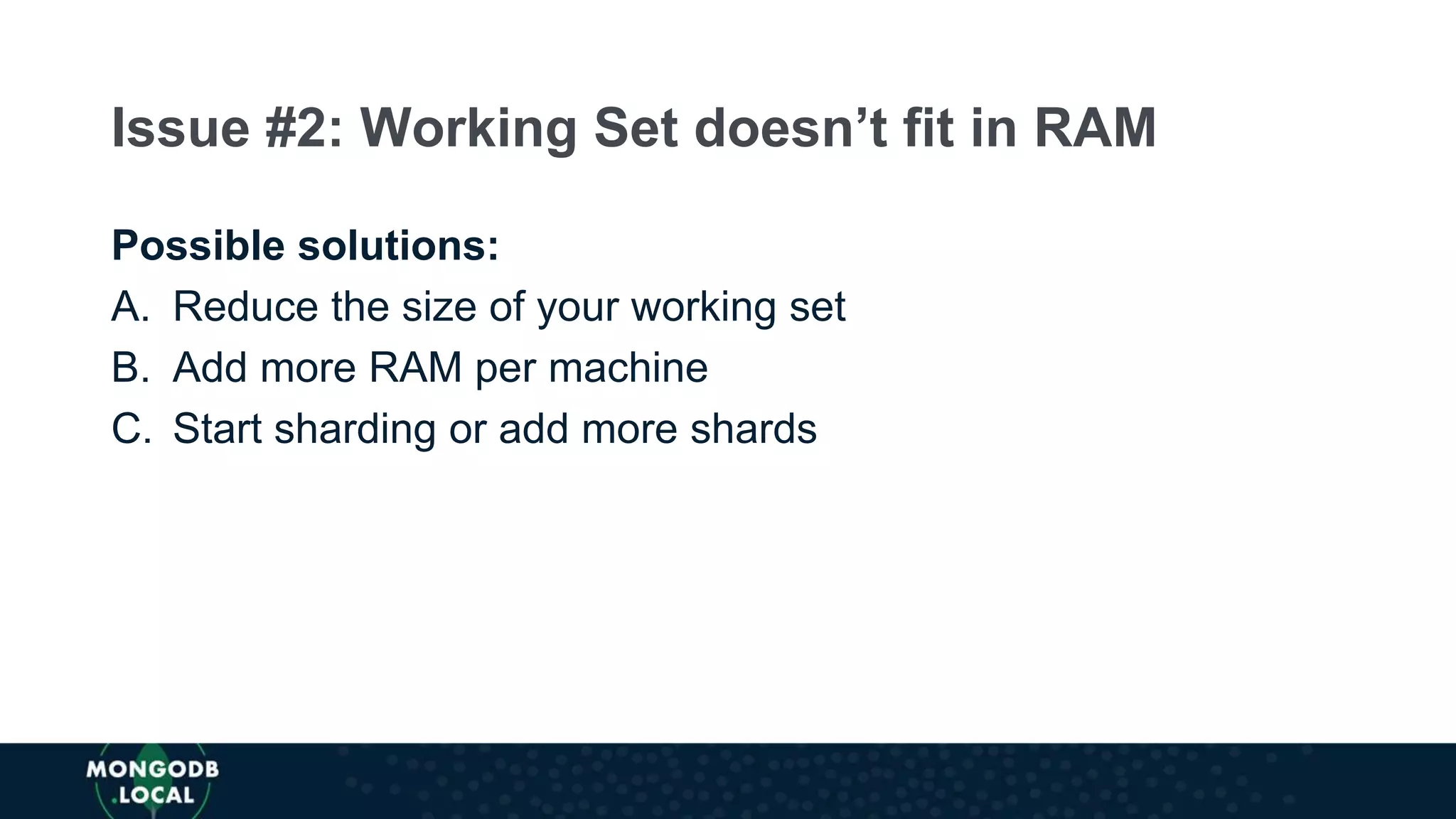 Possible solutions:
A. Reduce the size of your working set
B. Add more RAM per machine
C. Start sharding or add more shards
Issue #2: Working Set doesn’t fit in RAM
 