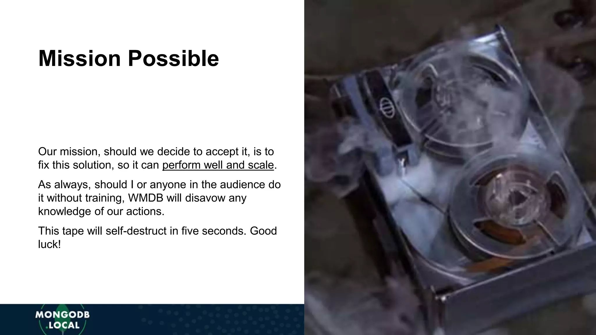Our mission, should we decide to accept it, is to fix this solution, so it can perform well and scale.
As always, should I or anyone in the audience do it without training, WMDB will disavow any
knowledge of our actions.
This tape will self-destruct in five seconds. Good luck!
Mission Possible
Our mission, should we decide to accept it, is to
fix this solution, so it can perform well and scale.
As always, should I or anyone in the audience do
it without training, WMDB will disavow any
knowledge of our actions.
This tape will self-destruct in five seconds. Good
luck!
Mission Possible
 