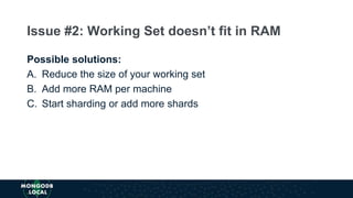 Possible solutions:
A. Reduce the size of your working set
B. Add more RAM per machine
C. Start sharding or add more shards
Issue #2: Working Set doesn’t fit in RAM
 