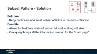 Solution:
• Keep duplicates of a small subset of fields in the main collection
Benefits:
• Allows for fast data retrieval and a reduced working set size
• One query brings all the information needed for the "main page"
Subset Pattern - Solution
 