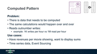 Problem:
• There is data that needs to be computed
• The same calculations would happen over and over
• Reads outnumber writes:
• example: 1K writes per hour vs 1M read per hour
Use cases:
• Have revenues per movie showing, want to display sums
• Time series data, Event Sourcing
Computed Pattern
 