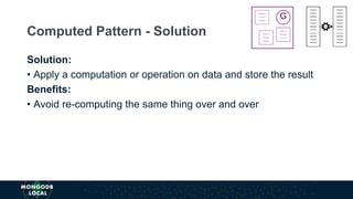 Solution:
• Apply a computation or operation on data and store the result
Benefits:
• Avoid re-computing the same thing over and over
Computed Pattern - Solution
 