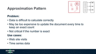 Problem:
• Data is difficult to calculate correctly
• May be too expensive to update the document every time to
keep an exact count
• Not critical if the number is exact
Use cases:
• Web site visits
• Time series data
Approximation Pattern
 