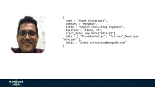 {
name : "Anant Srivastava",
company : "MongoDB",
title : "Senior Consulting Engineer",
location : "Plano, TX",
start_date: new Date("2016-02"),
Hats : [ "Troubleshooter", "Trainer",Developer
"Advisor" ],
email : "anant.srivastava@mongodb.com"
}
 
