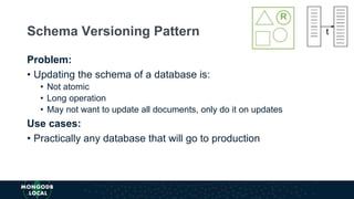 Problem:
• Updating the schema of a database is:
• Not atomic
• Long operation
• May not want to update all documents, only do it on updates
Use cases:
• Practically any database that will go to production
Schema Versioning Pattern
 